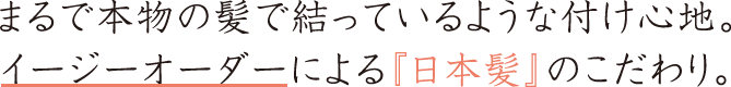 まるで本物の髪で結っているような付け心地。 イージーオーダーによる『日本髪』のこだわり。